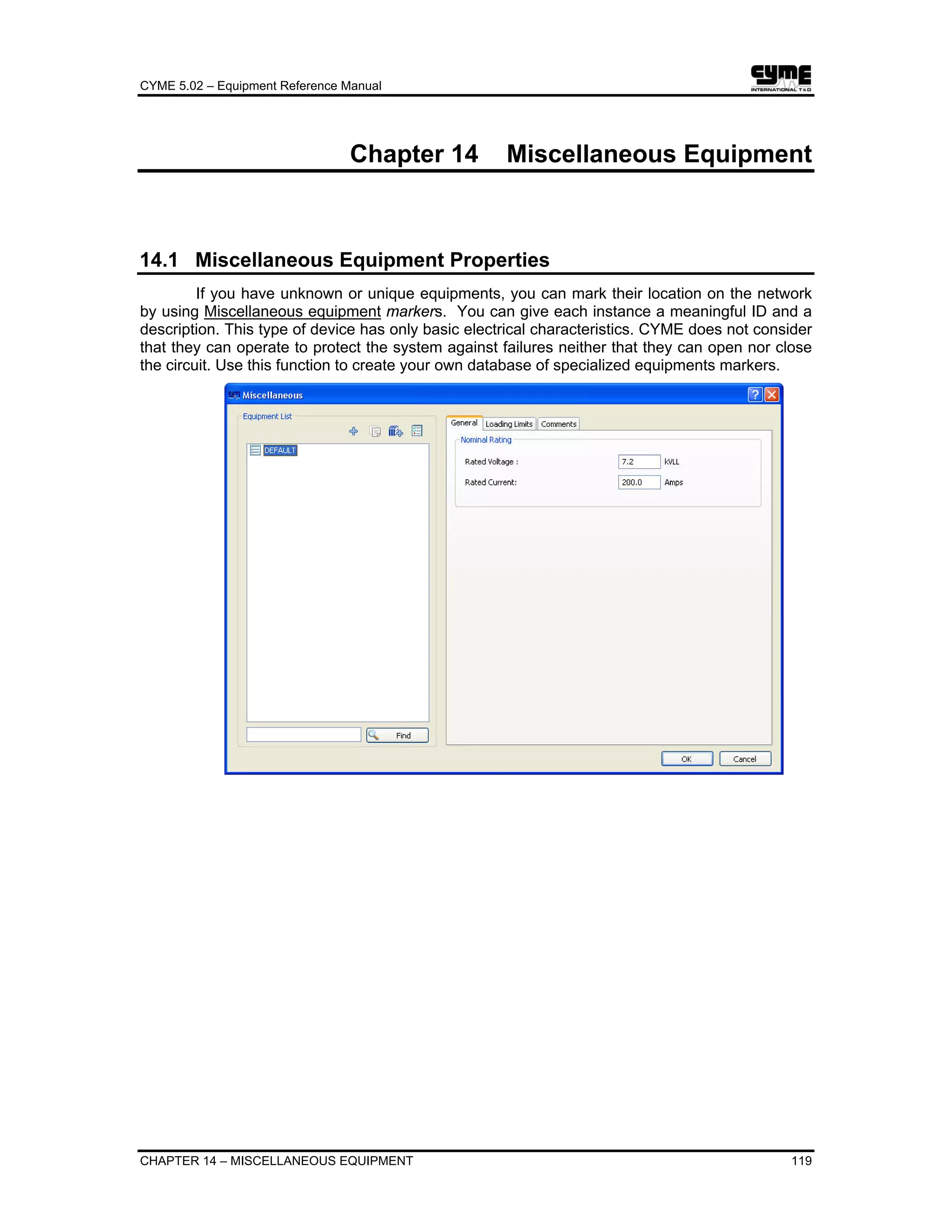 CYME 5.02 – Equipment Reference Manual
CHAPTER 14 – MISCELLANEOUS EQUIPMENT 119
Chapter 14 Miscellaneous Equipment
14.1 Miscellaneous Equipment Properties
If you have unknown or unique equipments, you can mark their location on the network
by using Miscellaneous equipment markers. You can give each instance a meaningful ID and a
description. This type of device has only basic electrical characteristics. CYME does not consider
that they can operate to protect the system against failures neither that they can open nor close
the circuit. Use this function to create your own database of specialized equipments markers.
 