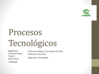 Procesos 
Tecnológicos 
Integrantes: 
-Francisca Araya 
-Tiare R. 
-Kevin Osses 
Fecha de entrega: 15 de mayo del 2014 
Profesora: Rosa Díaz 
2°MedioB 
Asignatura: Tecnología 
 