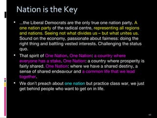 10
Nation is the Key
 ...the Liberal Democrats are the only true one nation party. A
one nation party of the radical centre, representing all regions
and nations. Seeing not what divides us – but what unites us.
Sound on the economy, passionate about fairness: doing the
right thing and battling vested interests. Challenging the status
quo.
 That spirit of One Nation. One Nation: a country where
everyone has a stake. One Nation: a country where prosperity is
fairly shared. One Nation: where we have a shared destiny, a
sense of shared endeavour and a common life that we lead
together.
 We don’t preach about one nation but practice class war, we just
get behind people who want to get on in life.
 