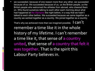 11
 we succeeded, because of one reason more than any other, we succeeded
because of us. We succeeded because of us, us the British people, us the
British people who welcomed the athletes from abroad, who cheered them
on. Who found ourselves talking to each other each morning about what
had happened at the Olympics the night before, in a way that we hadn’t
talked to each other before. We succeeded because we came together as a
country we worked together as a country. We joined together as a country.
That’s why we achieved more than we imagined possible. I can’t
remember a time like it in the whole
history of my lifetime. I can’t remember
a time like it, that sense of a country
united, that sense of a country that felt it
was together. That is the spirit this
Labour Party believes in.
 