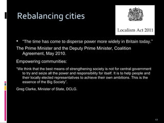 12
Rebalancing cities
 “The time has come to disperse power more widely in Britain today.”
The Prime Minister and the Deputy Prime Minister, Coalition
Agreement, May 2010.
Empowering communities:
“We think that the best means of strengthening society is not for central government
to try and seize all the power and responsibility for itself. It is to help people and
their locally elected representatives to achieve their own ambitions. This is the
essence of the Big Society”.
Greg Clarke, Minister of State, DCLG.
 