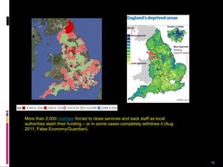 13
More than 2,000 charities forced to close services and sack staff as local
authorities slash their funding – or in some cases completely withdraw it (Aug
2011, False Economy/Guardian).
 
