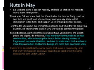16
Nuts in May
 Ed Miliband gave a speech recently and told us that it’s not racist to
worry about immigration.
Thank you, Ed, we knew that, but it’s not what the Labour Party used to
say. And we won’t take you seriously until you say sorry, admit
immigration is too high, and support us in bringing it under control.
I want to tell you about our immigration policies and what they’re achieving.
But first, it’s important to explain why we want to control immigration.
It’s not because, as the liberal elites would have you believe, the British
public are bigots. It’s because, if we want our communities to be real
communities, with a shared pride in our British identity instead of
fragmented, separate identities, we have to understand that a nation is
more than a market, and human beings are more than economic units.
It takes time to establish the social bonds that make a community, and
that’s why immigration can never again be as rapid or on the same
scale as we saw under Labour.
 