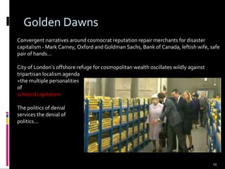 19
Golden Dawns
Convergent narratives around cosmocrat reputation repair merchants for disaster
capitalism - Mark Carney, Oxford and Goldman Sachs, Bank of Canada, leftish wife, safe
pair of hands...
City of London’s offshore refuge for cosmopolitan wealth oscillates wildly against
tripartisan localism agenda
=the multiple personalities
of
schizoid capitalism
The politics of denial
services the denial of
politics...
 