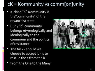 20
cK = Kommunity vs comm[on]unity
 Kicking “K” Kommunity is
the“community” of the
revanchist state
 Curly “c” community
belongs etymologically and
ideologically to the
commune and the politics
of resistance
 The task - should we
choose to accept it - is to
rescue the c from the K
 From the One to the Many
 