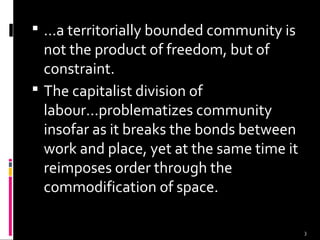 3
 ...a territorially bounded community is
not the product of freedom, but of
constraint.
 The capitalist division of
labour...problematizes community
insofar as it breaks the bonds between
work and place, yet at the same time it
reimposes order through the
commodification of space.
 