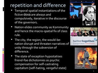 5
repetition and difference
 Temporal-spatial instantiations of the
fictive doxa are always and
compulsively, iterative in the discourse
of the governors.
 Nation elides community as Kommunity
and hence the macro-spatial fix of class
rule.
 The city, the region, the would-be-
nation disrupt and threaten narratives of
unity through the subversion of
difference.
 The state of exception hypostatises
friend-foe dichotomies as psychic
compensation for self-castrating
capitalism [self-hating, vengeful state]
 