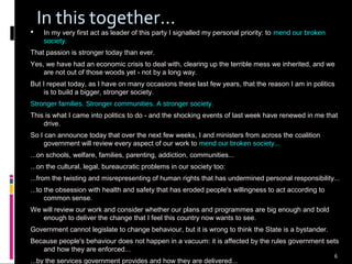 6
In this together...
 In my very first act as leader of this party I signalled my personal priority: to mend our broken
society.
That passion is stronger today than ever.
Yes, we have had an economic crisis to deal with, clearing up the terrible mess we inherited, and we
are not out of those woods yet - not by a long way.
But I repeat today, as I have on many occasions these last few years, that the reason I am in politics
is to build a bigger, stronger society.
Stronger families. Stronger communities. A stronger society.
This is what I came into politics to do - and the shocking events of last week have renewed in me that
drive.
So I can announce today that over the next few weeks, I and ministers from across the coalition
government will review every aspect of our work to mend our broken society...
...on schools, welfare, families, parenting, addiction, communities...
...on the cultural, legal, bureaucratic problems in our society too:
...from the twisting and misrepresenting of human rights that has undermined personal responsibility...
...to the obsession with health and safety that has eroded people's willingness to act according to
common sense.
We will review our work and consider whether our plans and programmes are big enough and bold
enough to deliver the change that I feel this country now wants to see.
Government cannot legislate to change behaviour, but it is wrong to think the State is a bystander.
Because people's behaviour does not happen in a vacuum: it is affected by the rules government sets
and how they are enforced...
...by the services government provides and how they are delivered...
6
 