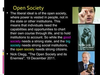 7
Open Society
 The liberal ideal is of the open society,
where power is vested in people, not in
the state or other institutions. This
means that individuals need the
capabilities and opportunities to chart
their own course through life, and to hold
institutions to account. So while the good
society needs a strong state, and the big
society needs strong social institutions,
the open society needs strong citizens.
 Nick Clegg, "The Open Society and its
Enemies", 19 December 2011.
 
