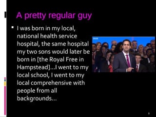 8
A pretty regular guy
 I was born in my local,
national health service
hospital, the same hospital
my two sons would later be
born in [the Royal Free in
Hampstead]...I went to my
local school, I went to my
local comprehensive with
people from all
backgrounds...
 