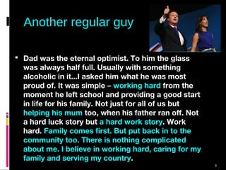 9
Another regular guy
 Dad was the eternal optimist. To him the glass
was always half full. Usually with something
alcoholic in it...I asked him what he was most
proud of. It was simple – working hard from the
moment he left school and providing a good start
in life for his family. Not just for all of us but
helping his mum too, when his father ran off. Not
a hard luck story but a hard work story. Work
hard. Family comes first. But put back in to the
community too. There is nothing complicated
about me. I believe in working hard, caring for my
family and serving my country.
 