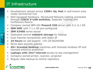 IT Infrastructure Development spread across  1500+ Sq. feet  in well known area inside commercial hub Well equipped Hardware, Structured Network Cabling connected through  CISCO V-LAN switches , Separate Training and Conference Rooms Company owned IBM-AIX  Power6 520  server with 5.3, 6.1 OS IBM HMC  with 7.1.x OS pre-configured IBM X3400  series server Dedicated central  network storage  for backup Dual internet connectivity with Static IP 24 Hours  on call support  +91-20-66204266 Strict data security policies 40+ branded desktop  machines with licensed windows XP and licensed antivirus protection Laptops with 24x7 internet  access to top management Company owned printer, scanner, projector Regular data backup to central repository 