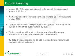 Future Planning In year 2012 Cympac has planned to be one of the recognized brands in IT Sector We have planned to increase our head count to 50+ professionals in Year 2012 Cympac has planned to registered as in Cympac Incorporation in USA as a first office outside India by 2011 We have and we will achieve sharp growth by adding more Business Associates from various part of the World  By 2012 Cympac is planning to add more and more Fortune 500 companies into its clientele 