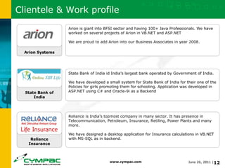 Clientele & Work profile Reliance Insurance State Bank of India Arion Systems Arion is giant into BFSI sector and having 100+ Java Professionals. We have worked on several projects of Arion in VB.NET and ASP.NET We are proud to add Arion into our Business Associates in year 2008. State Bank of India id India’s largest bank operated by Government of India. We have developed a small system for State Bank of India for their one of the Policies for girls promoting them for schooling. Application was developed in ASP.NET using C# and Oracle-9i as a Backend  Reliance is India’s topmost company in many sector. It has presence in Telecommunication, Petroleum, Insurance, Retiling, Power Plants and many more. We have designed a desktop application for Insurance calculations in VB.NET with MS-SQL as in backend. 