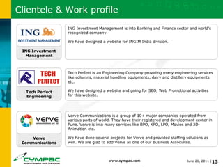 Clientele & Work profile Verve Communications Tech Perfect Engineering ING Investment Management ING Investment Management is into Banking and Finance sector and world’s recognized company. We have designed a website for INGIM India division. Tech Perfect is an Engineering Company providing many engineering services like columns, material handling equipments, dairy and distillery equipments etc. We have designed a website and going for SEO, Web Promotional activities for this website. Verve Communications is a group of 10+ major companies operated from various parts of world. They have their registered and development center in Pune. Verve is into many services like BPO, KPO, LPO, Movies and 3D-Animation etc. We have done several projects for Verve and provided staffing solutions as well. We are glad to add Verve as one of our Business Associates. 
