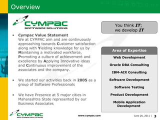 Overview Cympac Value Statement We at CYMPAC aim and are continuously approaching towards  C ustomer satisfaction along with  Y ielding knowledge for us by  M aintaining a motivated workforce,  P romoting a culture of achievement and excellence by  A pplying Innovative ideas and  C ontinuous improvement of the associates and the company. We started our activities back in  2005  as a group of Software Professionals We have Presence at 5 major cities in Maharashtra State represented by our Business Associates Area of Expertise Web Development Oracle DBA Consulting IBM-AIX Consulting Software Development Software Testing Product Development Mobile Application Development    You think  IT ;  we develop  IT 
