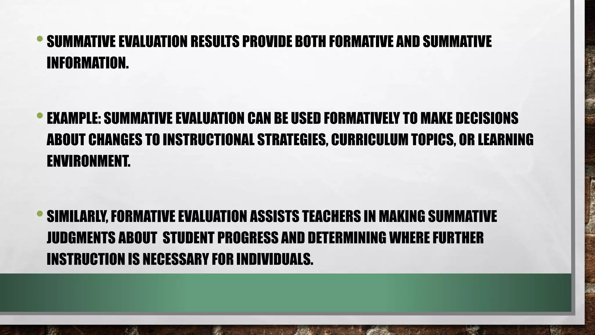 •SUMMATIVE EVALUATION RESULTS PROVIDE BOTH FORMATIVE AND SUMMATIVE
INFORMATION.
•EXAMPLE: SUMMATIVE EVALUATION CAN BE USED FORMATIVELY TO MAKE DECISIONS
ABOUT CHANGES TO INSTRUCTIONAL STRATEGIES, CURRICULUM TOPICS, OR LEARNING
ENVIRONMENT.
•SIMILARLY, FORMATIVE EVALUATION ASSISTS TEACHERS IN MAKING SUMMATIVE
JUDGMENTS ABOUT STUDENT PROGRESS AND DETERMINING WHERE FURTHER
INSTRUCTION IS NECESSARY FOR INDIVIDUALS.
 