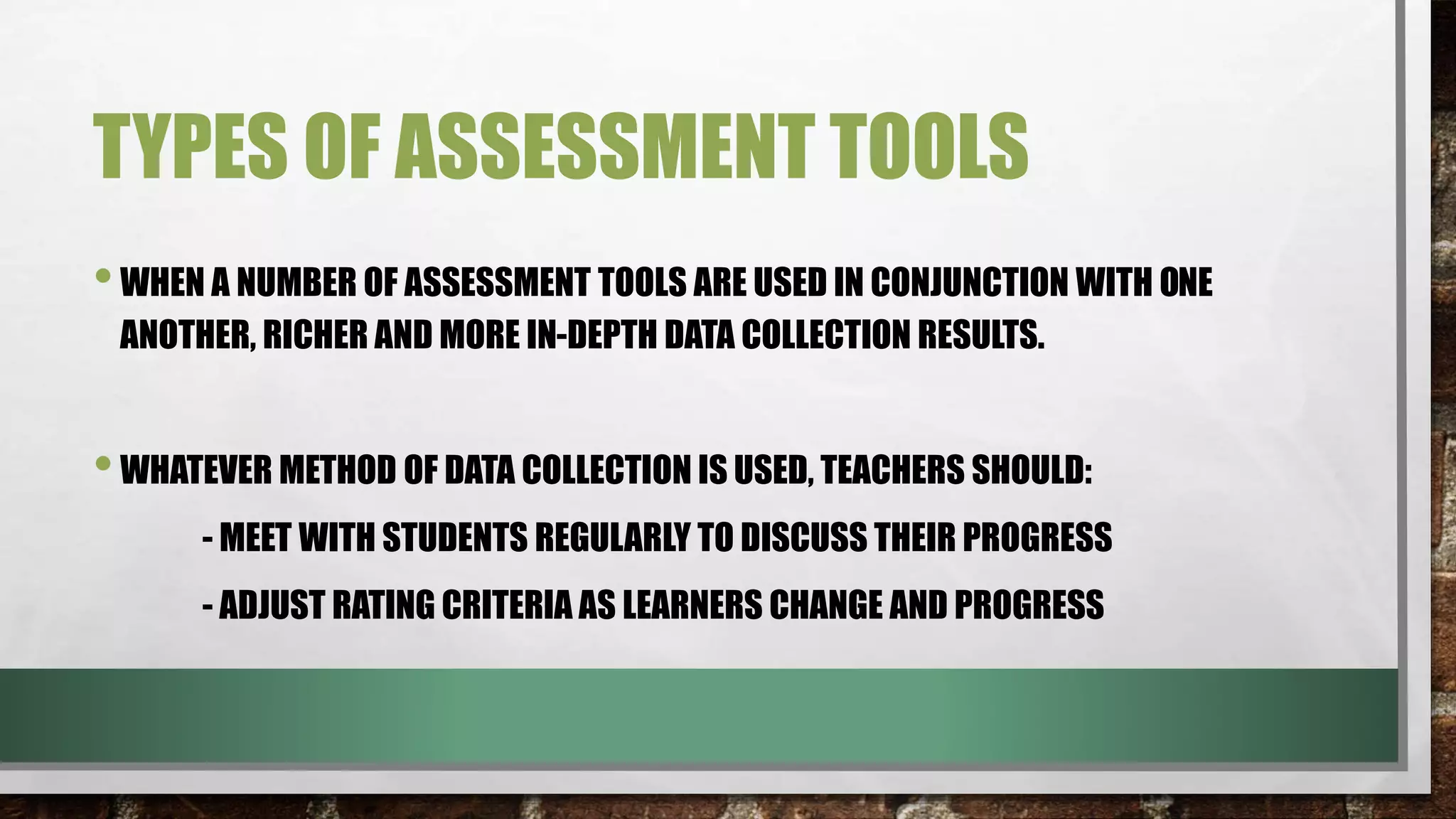 TYPES OF ASSESSMENT TOOLS
•WHEN A NUMBER OF ASSESSMENT TOOLS ARE USED IN CONJUNCTION WITH ONE
ANOTHER, RICHER AND MORE IN-DEPTH DATA COLLECTION RESULTS.
•WHATEVER METHOD OF DATA COLLECTION IS USED, TEACHERS SHOULD:
- MEET WITH STUDENTS REGULARLY TO DISCUSS THEIR PROGRESS
- ADJUST RATING CRITERIA AS LEARNERS CHANGE AND PROGRESS
 