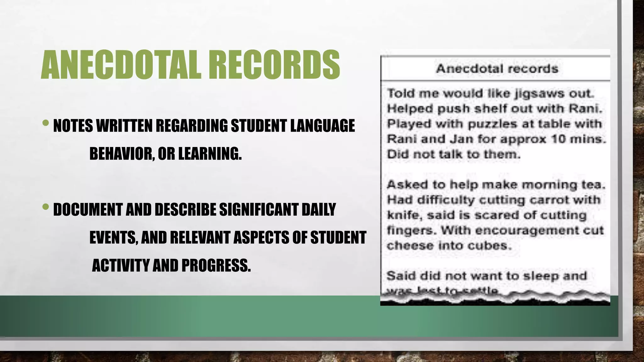 ANECDOTAL RECORDS
•NOTES WRITTEN REGARDING STUDENT LANGUAGE
BEHAVIOR, OR LEARNING.
•DOCUMENT AND DESCRIBE SIGNIFICANT DAILY
EVENTS, AND RELEVANT ASPECTS OF STUDENT
ACTIVITY AND PROGRESS.
 