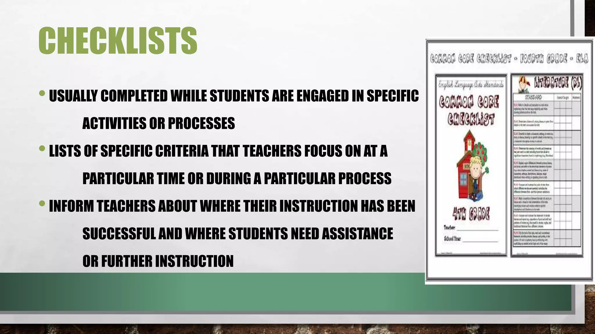 CHECKLISTS
•USUALLY COMPLETED WHILE STUDENTS ARE ENGAGED IN SPECIFIC
ACTIVITIES OR PROCESSES
•LISTS OF SPECIFIC CRITERIA THAT TEACHERS FOCUS ON AT A
PARTICULAR TIME OR DURING A PARTICULAR PROCESS
•INFORM TEACHERS ABOUT WHERE THEIR INSTRUCTION HAS BEEN
SUCCESSFUL AND WHERE STUDENTS NEED ASSISTANCE
OR FURTHER INSTRUCTION
 