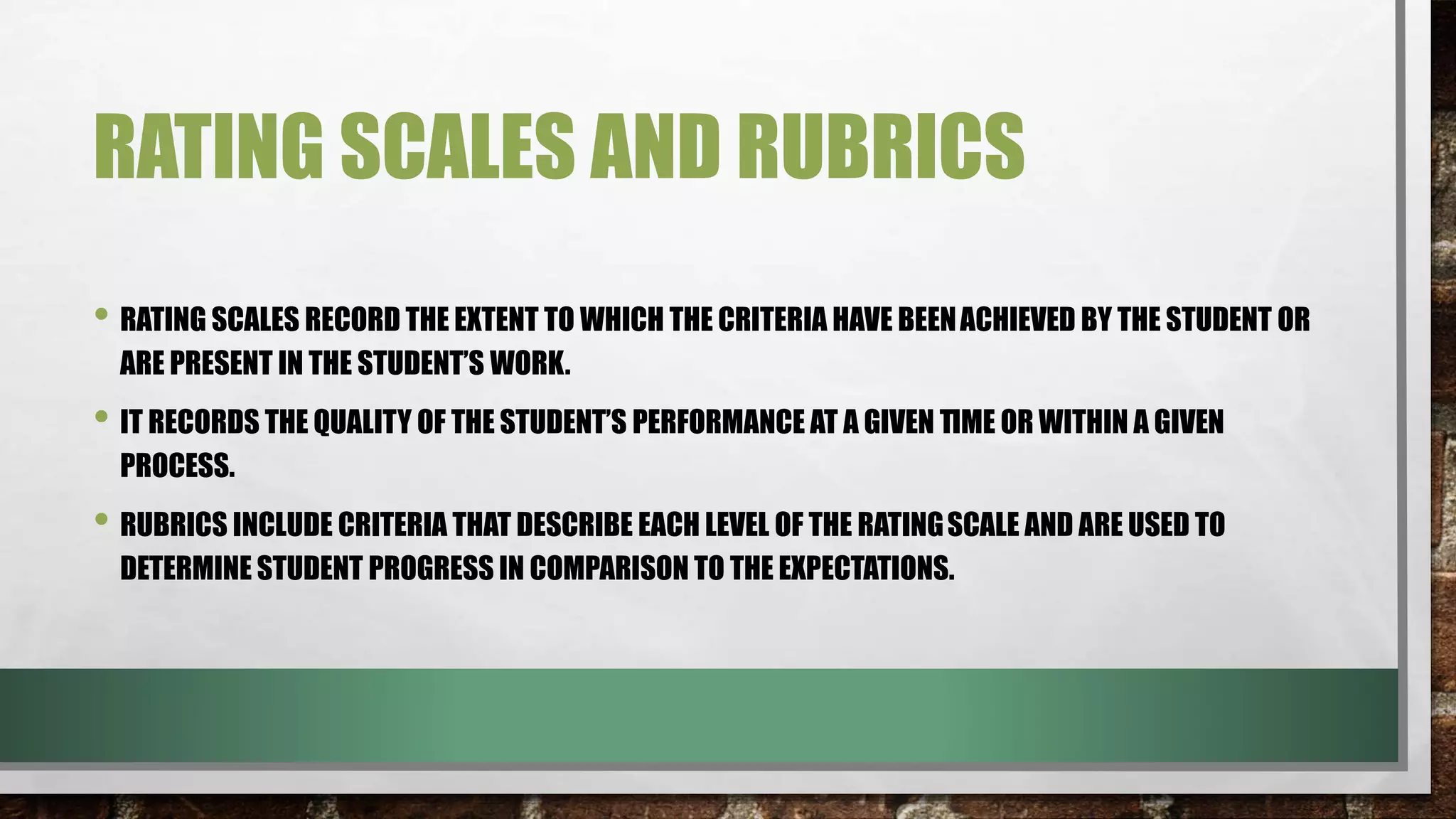 RATING SCALES AND RUBRICS
• RATING SCALES RECORD THE EXTENT TO WHICH THE CRITERIA HAVE BEENACHIEVED BY THE STUDENT OR
ARE PRESENT IN THE STUDENT’S WORK.
• IT RECORDS THE QUALITY OF THE STUDENT’S PERFORMANCE AT A GIVEN TIME OR WITHIN A GIVEN
PROCESS.
• RUBRICS INCLUDE CRITERIA THAT DESCRIBE EACH LEVEL OF THE RATINGSCALE AND ARE USED TO
DETERMINE STUDENT PROGRESS IN COMPARISON TO THE EXPECTATIONS.
 
