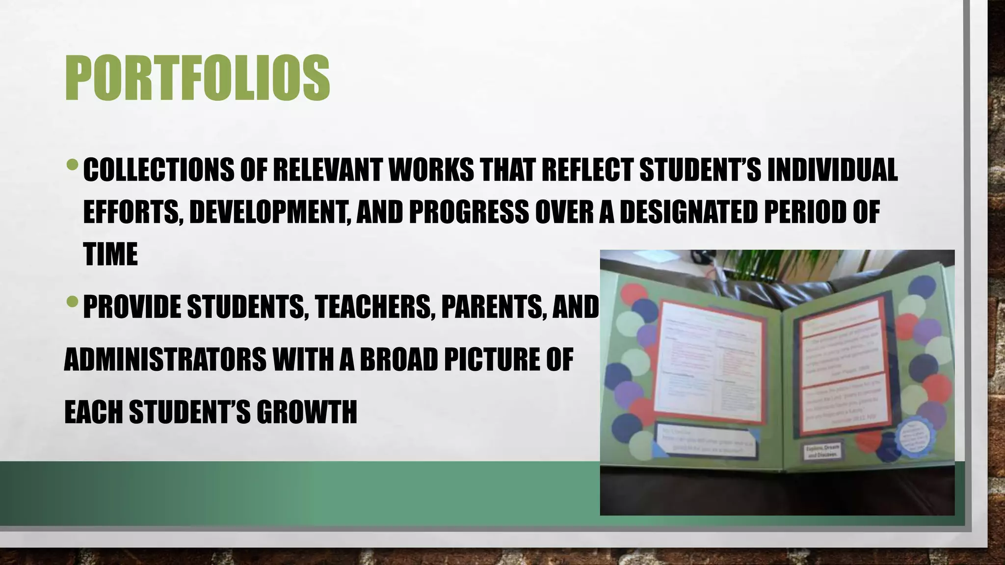 PORTFOLIOS
•COLLECTIONS OF RELEVANT WORKS THAT REFLECT STUDENT’S INDIVIDUAL
EFFORTS, DEVELOPMENT, AND PROGRESS OVER A DESIGNATED PERIOD OF
TIME
•PROVIDE STUDENTS, TEACHERS, PARENTS, AND
ADMINISTRATORS WITH A BROAD PICTURE OF
EACH STUDENT’S GROWTH
 