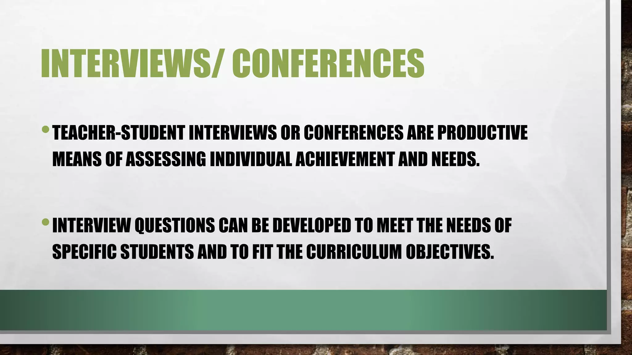 INTERVIEWS/ CONFERENCES
•TEACHER-STUDENT INTERVIEWS OR CONFERENCES ARE PRODUCTIVE
MEANS OF ASSESSING INDIVIDUAL ACHIEVEMENT AND NEEDS.
•INTERVIEW QUESTIONS CAN BE DEVELOPED TO MEET THE NEEDS OF
SPECIFIC STUDENTS AND TO FIT THE CURRICULUM OBJECTIVES.
 