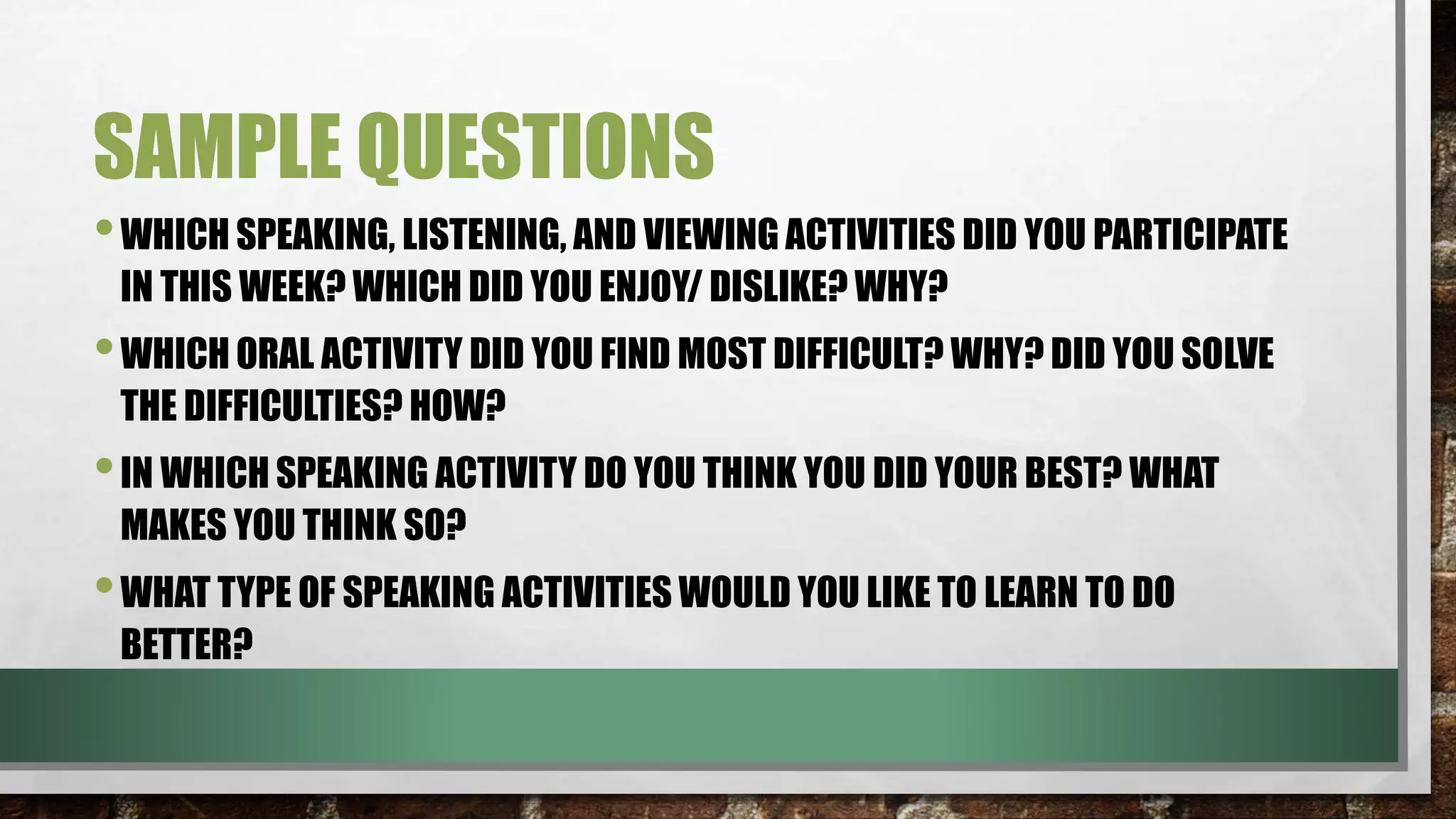 SAMPLE QUESTIONS
•WHICH SPEAKING, LISTENING, AND VIEWING ACTIVITIES DID YOU PARTICIPATE
IN THIS WEEK? WHICH DID YOU ENJOY/ DISLIKE? WHY?
•WHICH ORAL ACTIVITY DID YOU FIND MOST DIFFICULT? WHY? DID YOU SOLVE
THE DIFFICULTIES? HOW?
•IN WHICH SPEAKING ACTIVITY DO YOU THINK YOU DID YOUR BEST? WHAT
MAKES YOU THINK SO?
•WHAT TYPE OF SPEAKING ACTIVITIES WOULD YOU LIKE TO LEARN TO DO
BETTER?
 