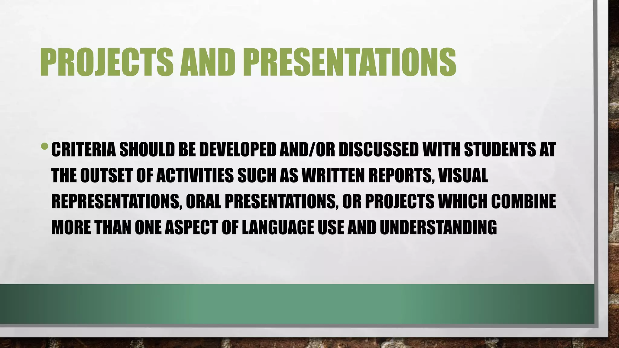 PROJECTS AND PRESENTATIONS
•CRITERIA SHOULD BE DEVELOPED AND/OR DISCUSSED WITH STUDENTS AT
THE OUTSET OF ACTIVITIES SUCH AS WRITTEN REPORTS, VISUAL
REPRESENTATIONS, ORAL PRESENTATIONS, OR PROJECTS WHICH COMBINE
MORE THAN ONE ASPECT OF LANGUAGE USE AND UNDERSTANDING
 