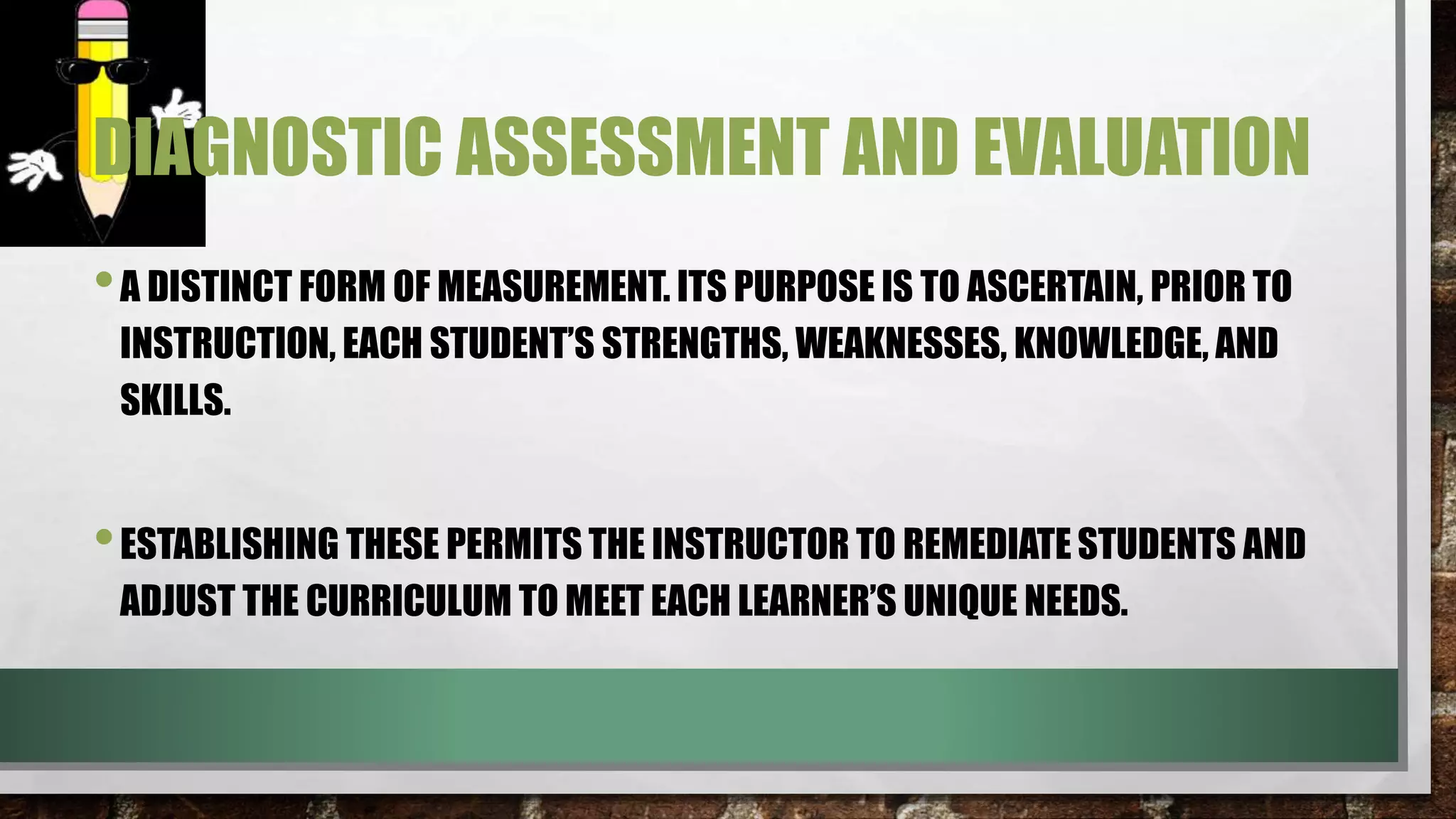 DIAGNOSTIC ASSESSMENT AND EVALUATION
•A DISTINCT FORM OF MEASUREMENT. ITS PURPOSE IS TO ASCERTAIN, PRIOR TO
INSTRUCTION, EACH STUDENT’S STRENGTHS, WEAKNESSES, KNOWLEDGE, AND
SKILLS.
•ESTABLISHING THESE PERMITS THE INSTRUCTOR TO REMEDIATE STUDENTS AND
ADJUST THE CURRICULUM TO MEET EACH LEARNER’S UNIQUE NEEDS.
 