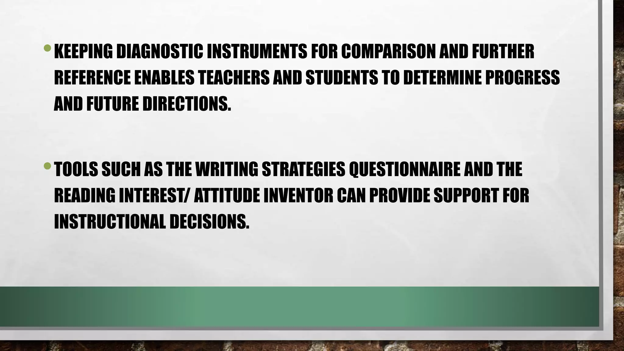 •KEEPING DIAGNOSTIC INSTRUMENTS FOR COMPARISON AND FURTHER
REFERENCE ENABLES TEACHERS AND STUDENTS TO DETERMINE PROGRESS
AND FUTURE DIRECTIONS.
•TOOLS SUCH AS THE WRITING STRATEGIES QUESTIONNAIRE AND THE
READING INTEREST/ ATTITUDE INVENTOR CAN PROVIDE SUPPORT FOR
INSTRUCTIONAL DECISIONS.
 