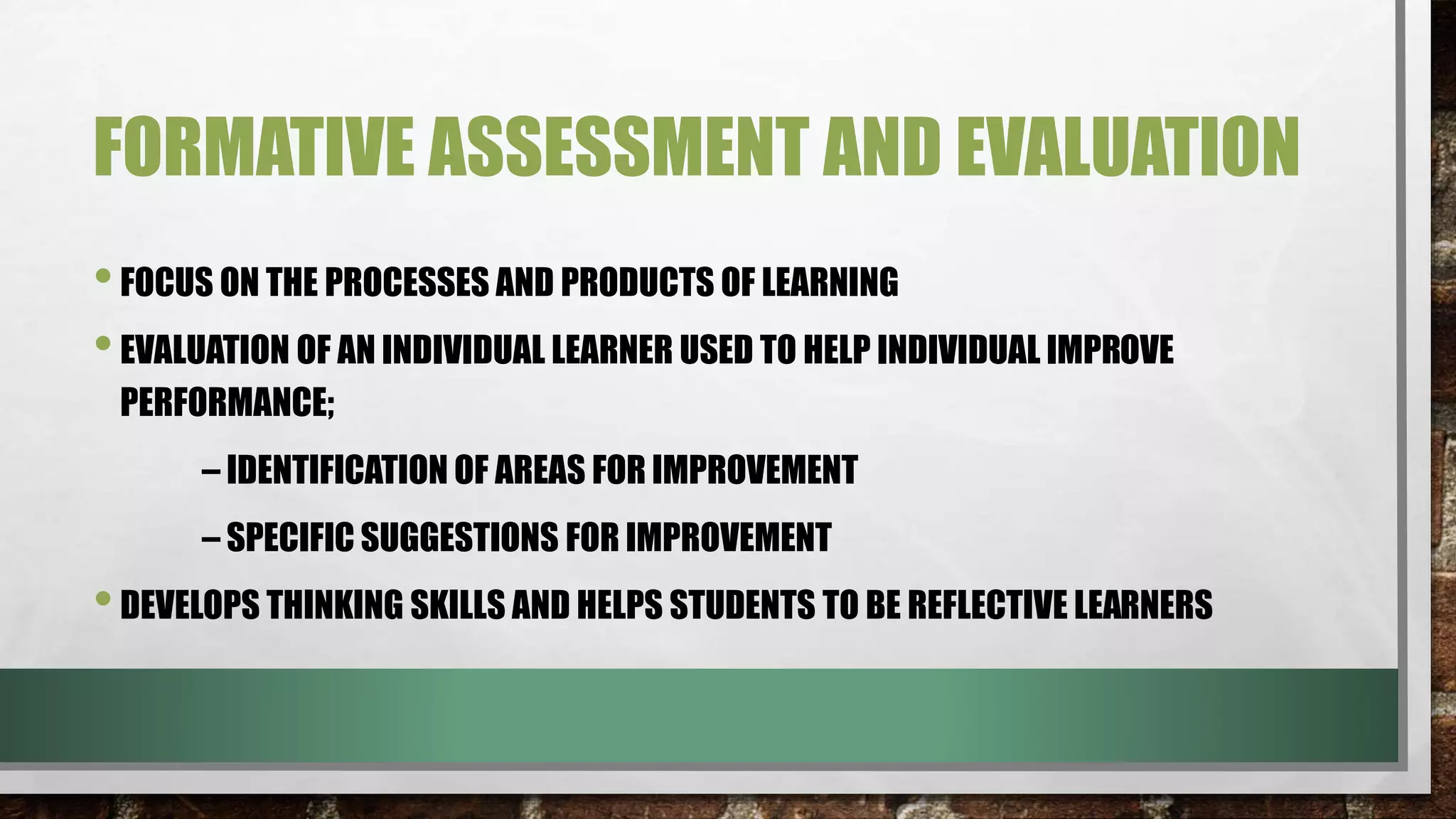 FORMATIVE ASSESSMENT AND EVALUATION
•FOCUS ON THE PROCESSES AND PRODUCTS OF LEARNING
•EVALUATION OF AN INDIVIDUAL LEARNER USED TO HELP INDIVIDUAL IMPROVE
PERFORMANCE;
– IDENTIFICATION OF AREAS FOR IMPROVEMENT
– SPECIFIC SUGGESTIONS FOR IMPROVEMENT
•DEVELOPS THINKING SKILLS AND HELPS STUDENTS TO BE REFLECTIVE LEARNERS
 