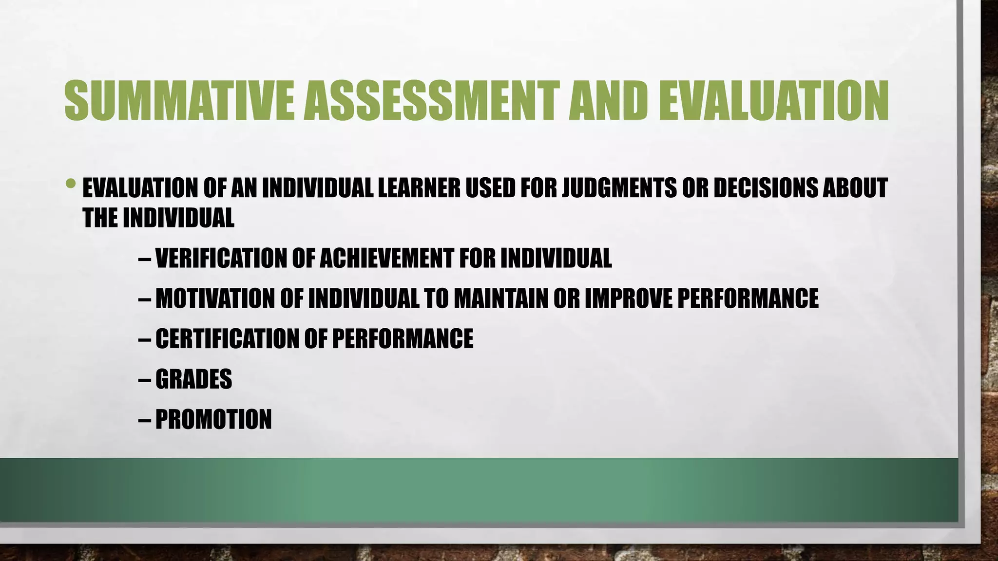 SUMMATIVE ASSESSMENT AND EVALUATION
•EVALUATION OF AN INDIVIDUAL LEARNER USED FOR JUDGMENTS OR DECISIONS ABOUT
THE INDIVIDUAL
– VERIFICATION OF ACHIEVEMENT FOR INDIVIDUAL
– MOTIVATION OF INDIVIDUAL TO MAINTAIN OR IMPROVE PERFORMANCE
– CERTIFICATION OF PERFORMANCE
– GRADES
– PROMOTION
 