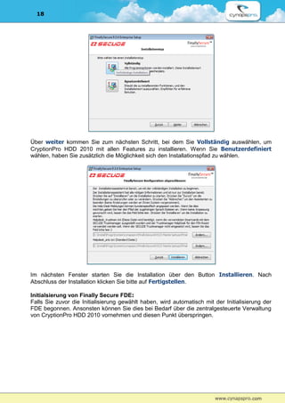 18




Über weiter kommen Sie zum nächsten Schritt, bei dem Sie Vollständig auswählen, um
CryptionPro HDD 2010 mit allen Features zu installieren. Wenn Sie Benutzerdefiniert
wählen, haben Sie zusätzlich die Möglichkeit sich den Installationspfad zu wählen.




Im nächsten Fenster starten Sie die Installation über den Button Installieren. Nach
Abschluss der Installation klicken Sie bitte auf Fertigstellen.

Initialsierung von Finally Secure FDE:
Falls Sie zuvor die Initialisierung gewählt haben, wird automatisch mit der Initialisierung der
FDE begonnen. Ansonsten können Sie dies bei Bedarf über die zentralgesteuerte Verwaltung
von CryptionPro HDD 2010 vornehmen und diesen Punkt überspringen.
 