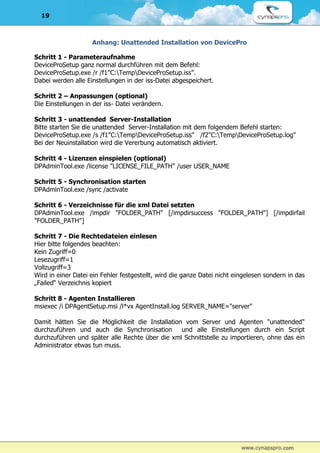 19



                    Anhang: Unattended Installation von DevicePro

Schritt 1 - Parameteraufnahme
DeviceProSetup ganz normal durchführen mit dem Befehl:
DeviceProSetup.exe /r /f1"C:TempDeviceProSetup.iss”.
Dabei werden alle Einstellungen in der iss-Datei abgespeichert.

Schritt 2 – Anpassungen (optional)
Die Einstellungen in der iss- Datei verändern.

Schritt 3 - unattended Server-Installation
Bitte starten Sie die unattended Server-Installation mit dem folgendem Befehl starten:
DeviceProSetup.exe /s /f1"C:TempDeviceProSetup.iss" /f2"C:TempDeviceProSetup.log"
Bei der Neuinstallation wird die Vererbung automatisch aktiviert.

Schritt 4 - Lizenzen einspielen (optional)
DPAdminTool.exe /license "LICENSE_FILE_PATH" /user USER_NAME

Schritt 5 - Synchronisation starten
DPAdminTool.exe /sync /activate

Schritt 6 - Verzeichnisse für die xml Datei setzten
DPAdminTool.exe /impdir "FOLDER_PATH" [/impdirsuccess "FOLDER_PATH"] [/impdirfail
"FOLDER_PATH"]

Schritt 7 - Die Rechtedateien einlesen
Hier bitte folgendes beachten:
Kein Zugriff=0
Lesezugriff=1
Vollzugriff=3
Wird in einer Datei ein Fehler festgestellt, wird die ganze Datei nicht eingelesen sondern in das
„Failed“ Verzeichnis kopiert

Schritt 8 - Agenten Installieren
msiexec /i DPAgentSetup.msi /l*vx AgentInstall.log SERVER_NAME="server"

Damit hätten Sie die Möglichkeit die Installation vom Server und Agenten "unattended"
durchzuführen und auch die Synchronisation und alle Einstellungen durch ein Script
durchzuführen und später alle Rechte über die xml Schnittstelle zu importieren, ohne das ein
Administrator etwas tun muss.
 