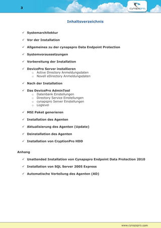 3



                            Inhaltsverzeichnis


   Systemarchitektur

   Vor der Installation

   Allgemeines zu der cynapspro Data Endpoint Protection

   Systemvoraussetzungen

   Vorbereitung der Installation

   DevicePro Server installieren
      o Active Directory Anmeldungsdaten
      o Novell eDirectory Anmeldungsdaten

   Nach der Installation

   Das DevicePro AdminTool
      o Datenbank Einstellungen
      o Directory Service Einstellungen
      o cynapspro Server Einstellungen
      o Loglevel

   MSI Paket generieren

   Installation des Agenten

   Aktualisierung des Agenten (Update)

   Deinstallation des Agenten

   Installation von CryptionPro HDD


Anhang

   Unattended Installation von Cynapspro Endpoint Data Protection 2010

   Installation von SQL Server 2005 Express

   Automatische Verteilung des Agenten (AD)
 