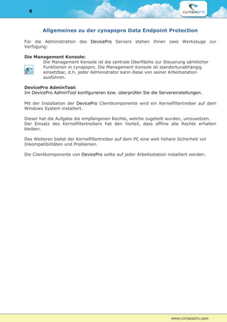 6



        Allgemeines zu der cynapspro Data Endpoint Protection

Für die Administration des DevicePro Servers stehen Ihnen zwei Werkzeuge zur
Verfügung:

Die Management Konsole:
       Die Management Konsole ist die zentrale Oberfläche zur Steuerung sämtlicher
       Funktionen in cynapspro. Die Management Konsole ist standortunabhängig
       einsetzbar, d.h. jeder Administrator kann diese von seiner Arbeitsstation
       ausführen.

DevicePro AdminTool:
Im DevicePro AdminTool konfigurieren bzw. überprüfen Sie die Servereinstellungen.

Mit der Installation der DevicePro Clientkomponente wird ein Kernelfiltertreiber auf dem
Windows System installiert.

Dieser hat die Aufgabe die empfangenen Rechte, welche zugeteilt wurden, umzusetzen.
Der Einsatz des Kernelfiltertreibers hat den Vorteil, dass offline alle Rechte erhalten
bleiben.

Des Weiteren bietet der Kernelfiltertreiber auf dem PC eine weit höhere Sicherheit vor
Inkompatibilitäten und Problemen.

Die Clientkomponente von DevicePro sollte auf jeder Arbeitsstation installiert werden.
 