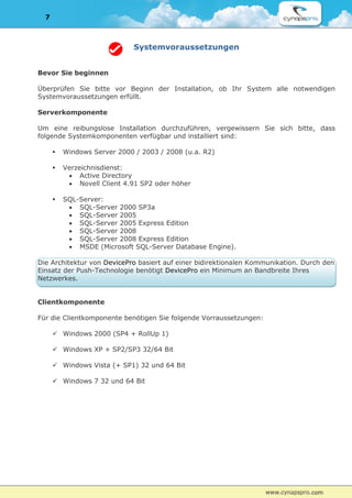 7



                              Systemvoraussetzungen


Bevor Sie beginnen

Überprüfen Sie bitte vor Beginn der Installation, ob Ihr System alle notwendigen
Systemvoraussetzungen erfüllt.

Serverkomponente

Um eine reibungslose Installation durchzuführen, vergewissern Sie sich bitte, dass
folgende Systemkomponenten verfügbar und installiert sind:

         Windows Server 2000 / 2003 / 2008 (u.a. R2)

         Verzeichnisdienst:
            Active Directory
            Novell Client 4.91 SP2 oder höher

         SQL-Server:
            SQL-Server 2000 SP3a
            SQL-Server 2005
            SQL-Server 2005 Express Edition
            SQL-Server 2008
            SQL-Server 2008 Express Edition
            MSDE (Microsoft SQL-Server Database Engine).

Die Architektur von DevicePro basiert auf einer bidirektionalen Kommunikation. Durch den
Einsatz der Push-Technologie benötigt DevicePro ein Minimum an Bandbreite Ihres
Netzwerkes.


Clientkomponente

Für die Clientkomponente benötigen Sie folgende Vorraussetzungen:

       Windows 2000 (SP4 + RollUp 1)

       Windows XP + SP2/SP3 32/64 Bit

       Windows Vista (+ SP1) 32 und 64 Bit

       Windows 7 32 und 64 Bit
 