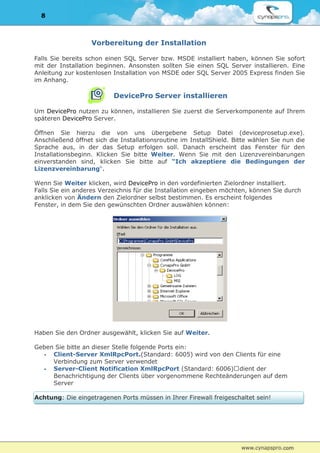 8



                   Vorbereitung der Installation

Falls Sie bereits schon einen SQL Server bzw. MSDE installiert haben, können Sie sofort
mit der Installation beginnen. Ansonsten sollten Sie einen SQL Server installieren. Eine
Anleitung zur kostenlosen Installation von MSDE oder SQL Server 2005 Express finden Sie
im Anhang.

                          DevicePro Server installieren

Um DevicePro nutzen zu können, installieren Sie zuerst die Serverkomponente auf Ihrem
späteren DevicePro Server.

Öffnen Sie hierzu die von uns übergebene Setup Datei (deviceprosetup.exe).
Anschließend öffnet sich die Installationsroutine im InstallShield. Bitte wählen Sie nun die
Sprache aus, in der das Setup erfolgen soll. Danach erscheint das Fenster für den
Installationsbeginn. Klicken Sie bitte Weiter. Wenn Sie mit den Lizenzvereinbarungen
einverstanden sind, klicken Sie bitte auf “Ich akzeptiere die Bedingungen der
Lizenzvereinbarung“.

Wenn Sie Weiter klicken, wird DevicePro in den vordefinierten Zielordner installiert.
Falls Sie ein anderes Verzeichnis für die Installation eingeben möchten, können Sie durch
anklicken von Ändern den Zielordner selbst bestimmen. Es erscheint folgendes
Fenster, in dem Sie den gewünschten Ordner auswählen können:




Haben Sie den Ordner ausgewählt, klicken Sie auf Weiter.

Geben Sie bitte an dieser Stelle folgende Ports ein:
  - Client-Server XmlRpcPort.(Standard: 6005) wird von den Clients für eine
     Verbindung zum Server verwendet
  - Server-Client Notification XmlRpcPort (Standard: 6006) dient der
     Benachrichtigung der Clients über vorgenommene Rechteänderungen auf dem
     Server

Achtung: Die eingetragenen Ports müssen in Ihrer Firewall freigeschaltet sein!
 