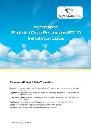 cynapspro
  Endpoint Data Protection 2010
         Installation Guide




Cynapspro Endpoint Data Protection

DevicePro prevents data loss by controlling all kinds of ports and external storage
           devices.
CryptionPro protects your company data by efficiently encrypting data stored on
           external devices.
CryptionPro HDD protects confidential data through automatic and efficient hdd
           encryption.
ApplicationPro controls the use of applications based on a white list or black list.
ErasePro ensures that files are securely and permanently deleted.
PowerPro cuts energy costs and reports suspicious activity.




Last Update: May 17, 2010
 