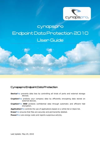 cynapspro
 Endpoint Data Protection 2010
                               User Guide




Cynapspro Endpoint Data Protection

DevicePro prevents data loss by controlling all kinds of ports and external storage
           devices.
CryptionPro protects your company data by efficiently encrypting data stored on
           external devices.
CryptionPro HDD protects confidential data through automatic and efficient hdd
           encryption.
ApplicationPro controls the use of applications based on a white list or black list.
ErasePro ensures that files are securely and permanently deleted.
PowerPro cuts energy costs and reports suspicious activity.




Last Update: May 25, 2010
 