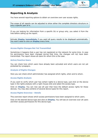 37 cynapspro Endpoint Data Protection – User Guide



Reporting & Analysis
You have several reporting options to obtain an overview over user access rights.


The scope of all reports can be adjusted to show either the complete directory structure or
only a specific part of it.


If you are looking for information from a specific OU or group only, you select it from the
tree before calling up the report.


Activate Display immediately if you want all query results to be displayed automatically.
You won’t need to click on Display every time.



Access Rights Changes Not Yet Transmitted

Sometimes it happens that a user has not registered on the network for some time. In case
his permissions have been changed during that time, the changes will not have been
transmitted. The report shows all users for whom this is the case.

Active/Inactive Users

You can check here which users have already been activated and which users are not yet
protected by cynapspro.

Analysis of Rights Changes

Here you can check which administrator has assigned which rights, when and to whom.

Access Rights Analysis

If you want to verify which user has certain rights to a device type, just click on the device
type in the rights analysis with a right mouse-click and select the access type.
Click on Display. You can now see all user that have the default access rights for these
devices. You may also combine of several device types for this report.

Access Rights Overview - Details

This overview report shows which access permissions have been assigned to which users.
Click on the desired device type and click on Display. You will see an overview over all users
and their access permissions for this device type.
 