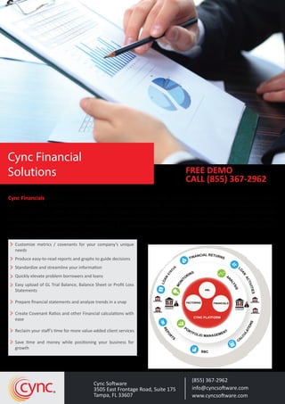 Cync Financials processes your client’s financial information quickly, consistently and accurately, giving your team 
instant access to insights and analysis for better decision making. There are substantial analytical capabilities that 
exist within Cync, using the lender General Ledger hierarchy, covenant ratio formula designer and the Financial 
Calculator. The lender defines their General ledger template and maps the client General Ledger accounts to create 
a standardized General Ledger hierarchy for P & L Statements, Balance Sheet and Cash flow reporting and custom-ized 
Financial Ratios and Calculations. 
Customize metrics / covenants for your company’s unique 
needs 
Produce easy-to-read reports and graphs to guide decisions 
Standardize and streamline your information 
Quickly elevate problem borrowers and loans 
Easy upload of GL Trial Balance, Balance Sheet or Profit Loss 
Statements 
Prepare financial statements and analyze trends in a snap 
Create Covenant Ratios and other Financial calculations with 
ease 
Reclaim your staff’s time for more value-added client services 
Save time and money while positioning your business for 
growth 
ABL 
(855) 367-2962 
info@cyncsoftware.com 
www.cyncsoftware.com 
Cync Software 
3505 East Frontage Road, Suite 175 
Tampa, FL 33607 cync 
FREE DEMO 
CALL (855) 367-2962 
Cync Financial 
Solutions 
FINANCIAL RETURNS STATUS 
LOAN LOAN ACTIVITIES BBC CYNC PLATFORM 
REPORTS CALCULATIONS BORROWER 
BORROWER 
MONITORING ANALYSIS FACTORING FINANCIALS 
MANAGEMENT 
TFOLIO PORLENDER 
$ 
BORROWER 
BORROWER 
LENDER 
$ 
PORTFOLIO MANAGEMENT 
REPORTS 
BBC 
CALCULATIONS 
$ 
$ 
