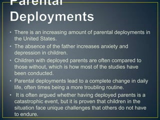 • There is an increasing amount of parental deployments in
  the United States.
• The absence of the father increases anxiety and
  depression in children.
• Children with deployed parents are often compared to
  those without, which is how most of the studies have
  been conducted.
• Parental deployments lead to a complete change in daily
  life, often times being a more troubling routine.
• It is often argued whether having deployed parents is a
  catastrophic event, but it is proven that children in the
  situation face unique challenges that others do not have
  to endure.
 