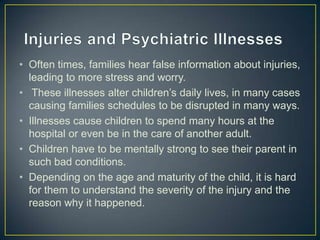 • Often times, families hear false information about injuries,
  leading to more stress and worry.
• These illnesses alter children’s daily lives, in many cases
  causing families schedules to be disrupted in many ways.
• Illnesses cause children to spend many hours at the
  hospital or even be in the care of another adult.
• Children have to be mentally strong to see their parent in
  such bad conditions.
• Depending on the age and maturity of the child, it is hard
  for them to understand the severity of the injury and the
  reason why it happened.
 