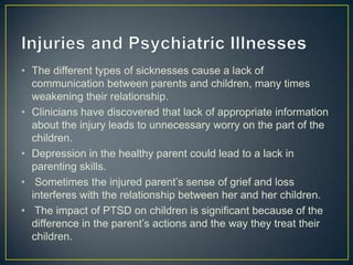 • The different types of sicknesses cause a lack of
  communication between parents and children, many times
  weakening their relationship.
• Clinicians have discovered that lack of appropriate information
  about the injury leads to unnecessary worry on the part of the
  children.
• Depression in the healthy parent could lead to a lack in
  parenting skills.
• Sometimes the injured parent’s sense of grief and loss
  interferes with the relationship between her and her children.
• The impact of PTSD on children is significant because of the
  difference in the parent’s actions and the way they treat their
  children.
 