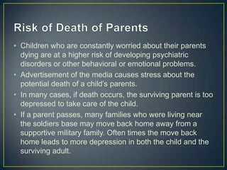 • Children who are constantly worried about their parents
  dying are at a higher risk of developing psychiatric
  disorders or other behavioral or emotional problems.
• Advertisement of the media causes stress about the
  potential death of a child’s parents.
• In many cases, if death occurs, the surviving parent is too
  depressed to take care of the child.
• If a parent passes, many families who were living near
  the soldiers base may move back home away from a
  supportive military family. Often times the move back
  home leads to more depression in both the child and the
  surviving adult.
 