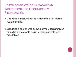 Fortalecimiento de la Capacidad Institucional de Regulación y FiscalizaciónCapacidad institucional para desarrollar el marco reglamentario.Capacidad de generar nuevas leyes y reglamentos dirigidos a mejorar la salud y fomentar entornos saludables.