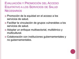 Evaluación y Promoción del Acceso Equitativo a los Servicios de Salud NecesariosPromoción de la equidad en el acceso a los servicios de salud. Facilitar la vinculación de grupos vulnerables a los servicios de salud.Adoptar un enfoque multisectorial, multiétnico y multicultural.Colaboración con instituciones gubernamentales y no gubernamentales.