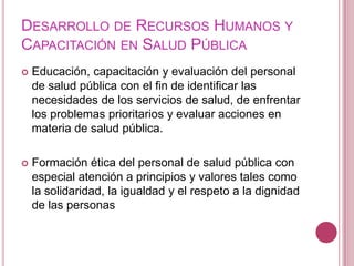 Desarrollo de Recursos Humanos y Capacitación en Salud PúblicaEducación, capacitación y evaluación del personal de salud pública con el fin de identificar las necesidades de los servicios de salud, de enfrentar los problemas prioritarios y evaluar acciones en materia de salud pública.Formación ética del personal de salud pública con especial atención a principios y valores tales como la solidaridad, la igualdad y el respeto a la dignidad de las personas 